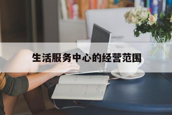 生活服务中心的经营范围(生活服务中心的经营范围是什么)