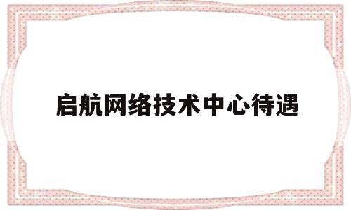 启航网络技术中心待遇(启航信息技术有限公司)