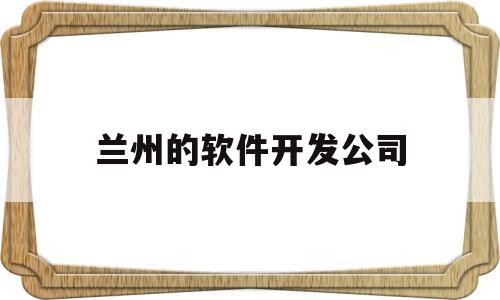 兰州的软件开发公司(兰州软件开发公司排行榜)