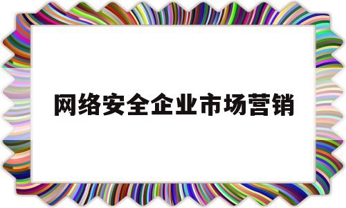 网络安全企业市场营销(网络安全行业市场规模)