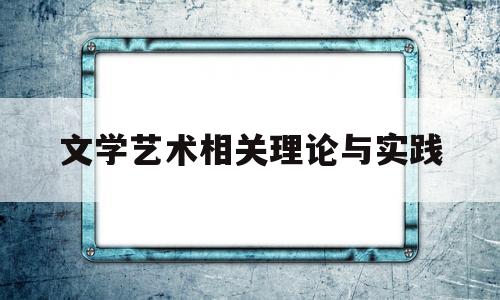 文学艺术相关理论与实践(文学理论艺术真实)