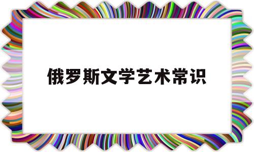 俄罗斯文学艺术常识(俄罗斯文学艺术常识大全)