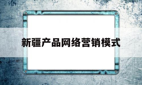 新疆产品网络营销模式(新疆特色产品营销策略)