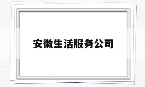 安徽生活服务公司(安徽生活网是做什么的)