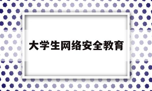 大学生网络安全教育(大学生网络安全教育心得体会500字)