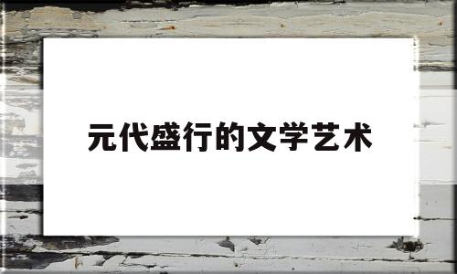 元代盛行的文学艺术(元代最兴盛的文学主要样式是什么?)