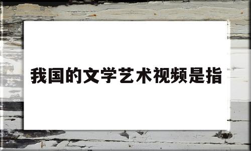 我国的文学艺术视频是指(我国文艺的性质和方向)