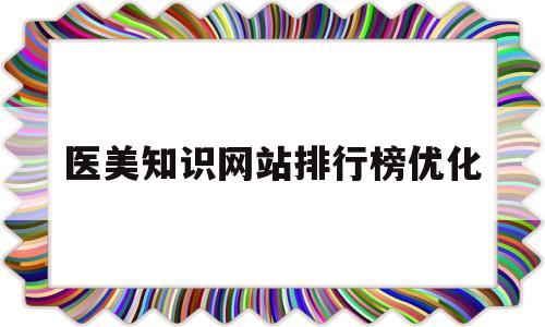 医美知识网站排行榜优化(医美知识大全)