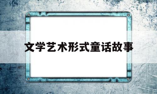 文学艺术形式童话故事(文学童话具有独创性)