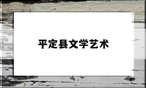 平定县文学艺术(平定县文化中心项目什么时候开工)