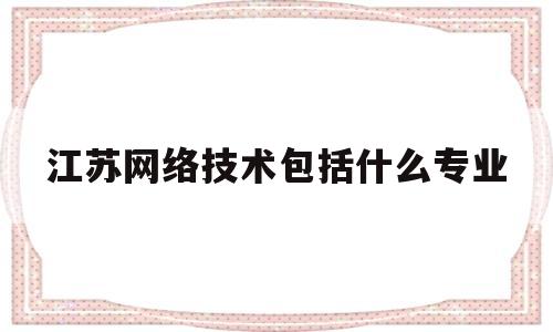 江苏网络技术包括什么专业(江苏网络大学)