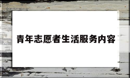 青年志愿者生活服务内容(青年志愿者服务活动概括的总结)