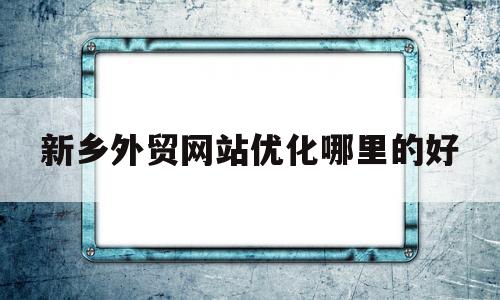 新乡外贸网站优化哪里的好(新乡外贸企业)