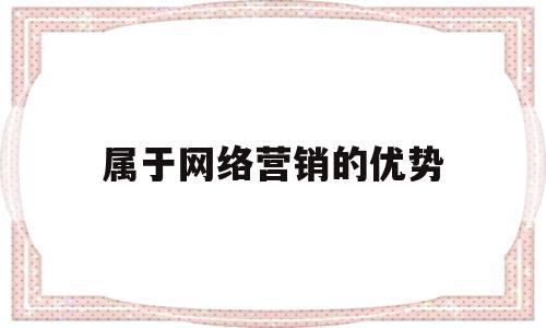 属于网络营销的优势(属于网络营销的优势有哪些)