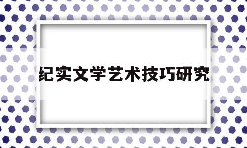 纪实文学艺术技巧研究(纪实文学综)