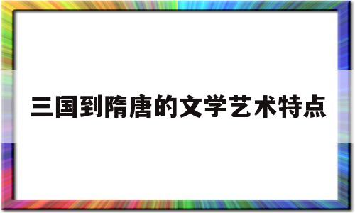 三国到隋唐的文学艺术特点(三国至隋唐文学艺术科技发展的原因和表现)