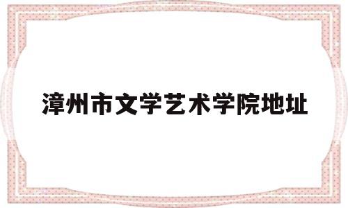 漳州市文学艺术学院地址(漳州市文学艺术界联合会)