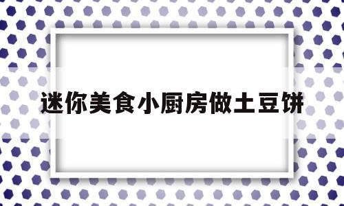 迷你美食小厨房做土豆饼(迷你美食小厨房做土豆饼教程)