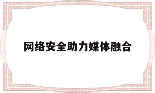 网络安全助力媒体融合(新闻媒体在网络安全方面应该做到哪些方面)