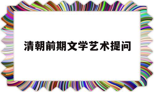 清朝前期文学艺术提问(清朝前期的文学艺术知识点总结)