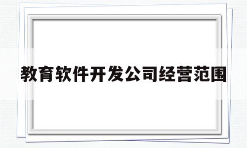 教育软件开发公司经营范围(教育软件开发公司经营范围是什么)