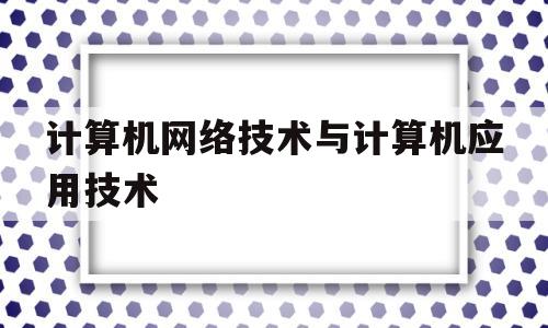 计算机网络技术与计算机应用技术(计算机网络技术与计算机应用技术就业前景)