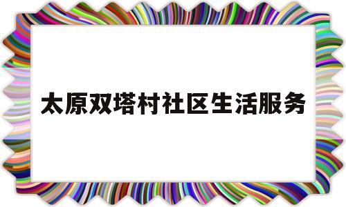 太原双塔村社区生活服务(太原市双塔社区电话)