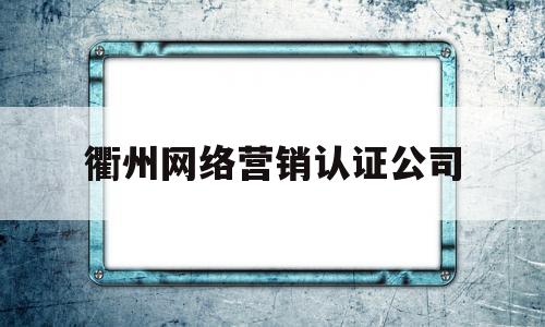 衢州网络营销认证公司(衢州网络营销认证公司排名)