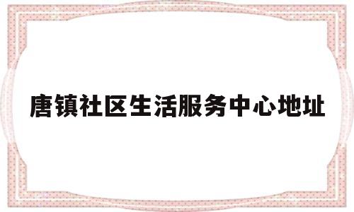 唐镇社区生活服务中心地址(唐镇社区服务电话)