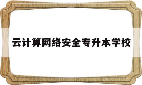 云计算网络安全专升本学校(云计算网络安全专升本学校有哪些)