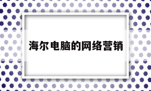 海尔电脑的网络营销(海尔电脑的网络营销方案)