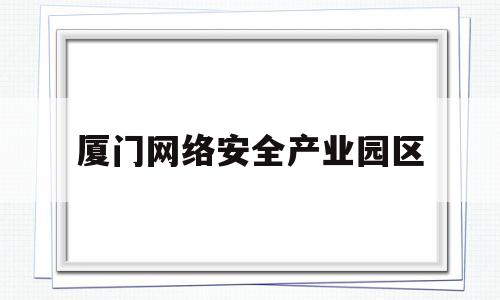 厦门网络安全产业园区(厦门网络安全产业园区地址)