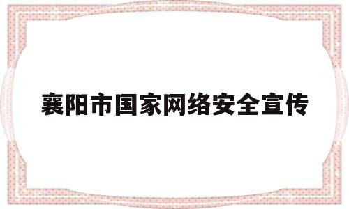 襄阳市国家网络安全宣传(襄阳市国家网络安全宣传活动)