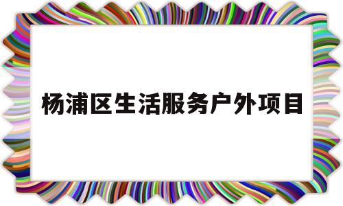 杨浦区生活服务户外项目(杨浦区生活服务户外项目公示)