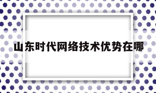 山东时代网络技术优势在哪(山东时代科技有限公司)