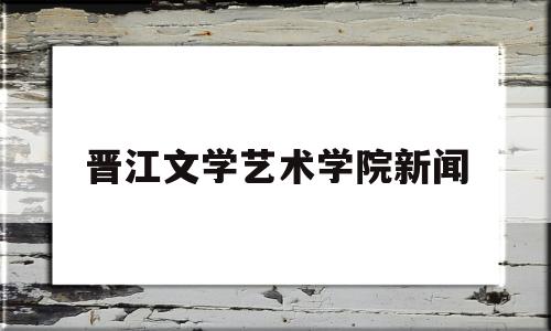 晋江文学艺术学院新闻(晋江大学文)