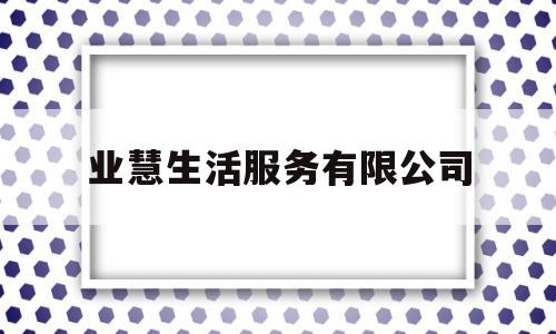 业慧生活服务有限公司(业慧生活服务有限公司怎么样)