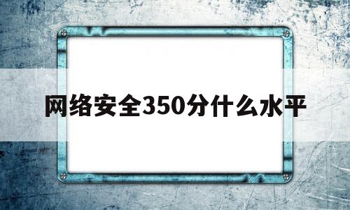 网络安全350分什么水平(网络安全考研排名)