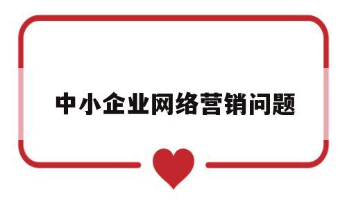 中小企业网络营销问题(中小企业网络营销现状及对策分析论文)