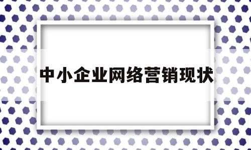 中小企业网络营销现状(我国中小企业网络营销现状分析)