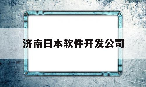 济南日本软件开发公司(济南日本软件开发公司有哪些)