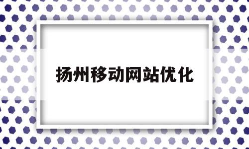 扬州移动网站优化(移动优化网络公司哪家好)