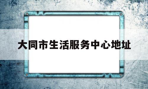 大同市生活服务中心地址(大同生活质量怎么样)