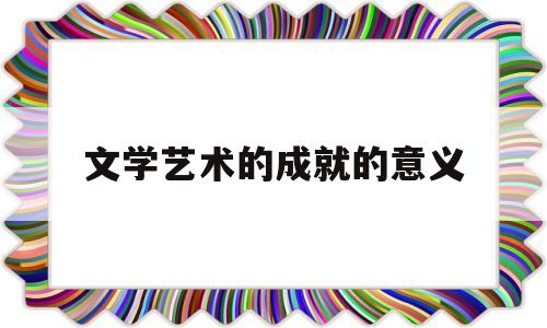 文学艺术的成就的意义(文学成就和艺术成就)