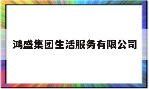 鸿盛集团生活服务有限公司(鸿盛集团股份有限公司)