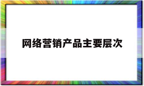 网络营销产品主要层次(网络营销产品的层次)