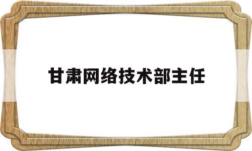 甘肃网络技术部主任(甘肃网络技术部主任名单)