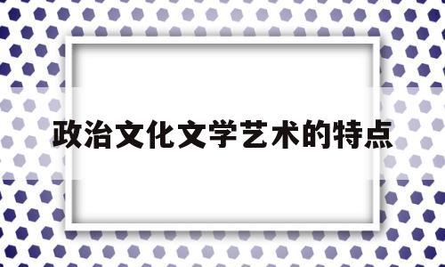 政治文化文学艺术的特点(政治文化是政治学的重要内容之一是一种特殊的政治现象)