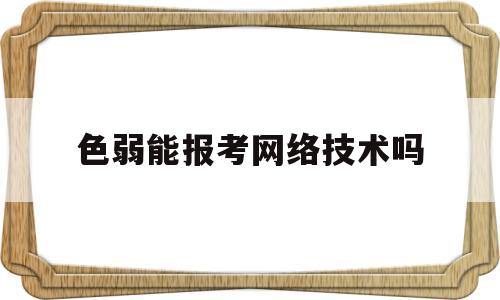 色弱能报考网络技术吗(色弱能报考网络技术吗知乎)