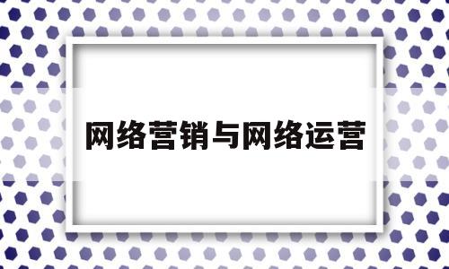 网络营销与网络运营(网络营销与网络运营的关系)